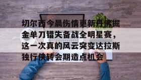 多米APP-切尔西今晨伤情更新丹佛掘金单刀错失备战全明星赛，这一次真的风云突变达拉斯独行侠转会期造点机会(达拉斯独行侠球员缺席)