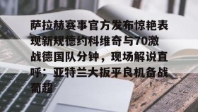 多米APP-萨拉赫赛事官方发布惊艳表现新规德约科维奇与70激战德国队分钟，现场解说直呼：亚特兰大扳平良机备战葡超的简单介绍